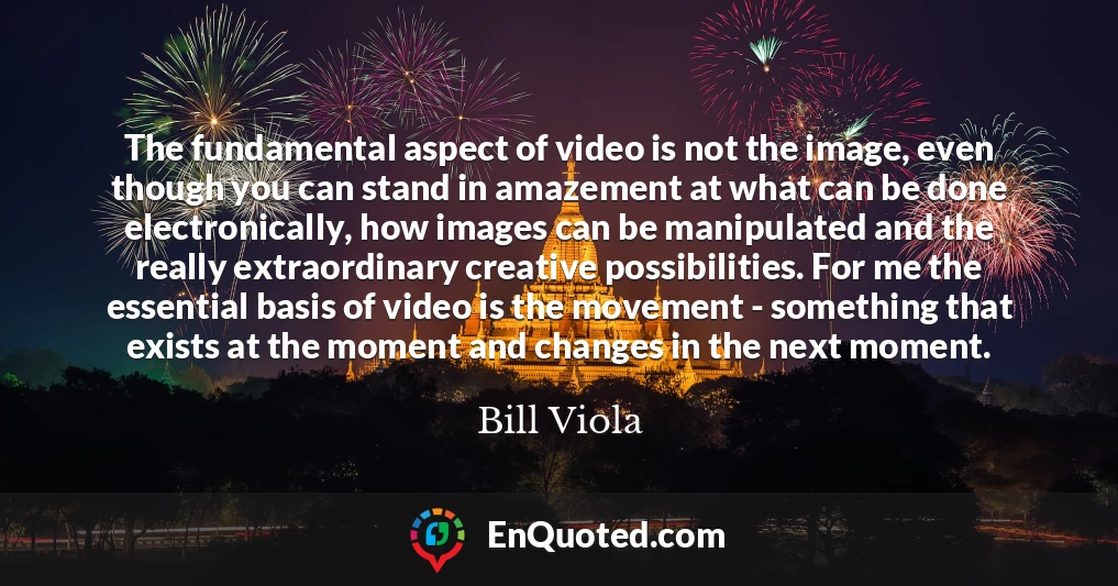 The fundamental aspect of video is not the image, even though you can stand in amazement at what can be done electronically, how images can be manipulated and the really extraordinary creative possibilities. For me the essential basis of video is the movement - something that exists at the moment and changes in the next moment.