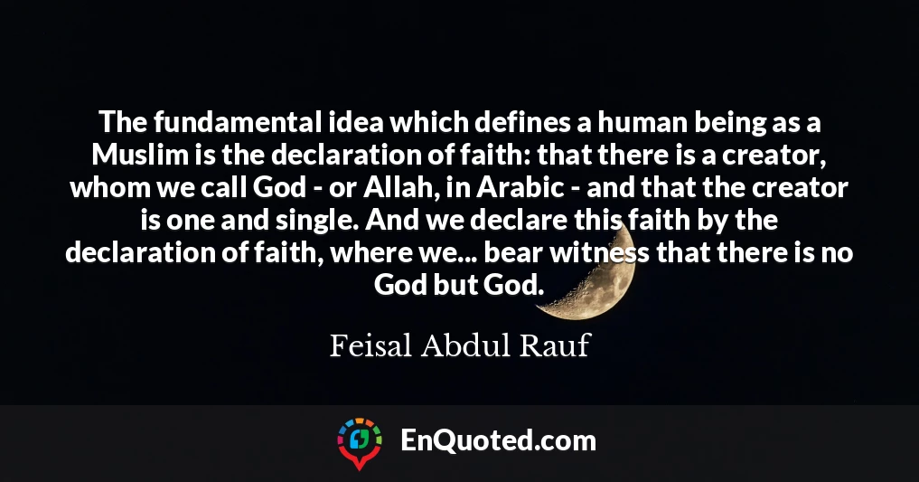 The fundamental idea which defines a human being as a Muslim is the declaration of faith: that there is a creator, whom we call God - or Allah, in Arabic - and that the creator is one and single. And we declare this faith by the declaration of faith, where we... bear witness that there is no God but God.