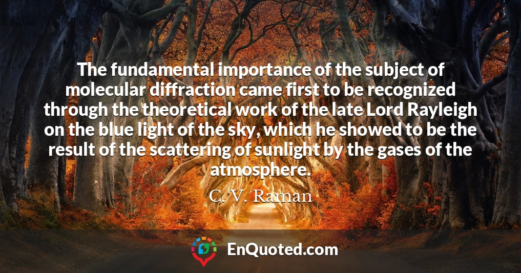 The fundamental importance of the subject of molecular diffraction came first to be recognized through the theoretical work of the late Lord Rayleigh on the blue light of the sky, which he showed to be the result of the scattering of sunlight by the gases of the atmosphere.