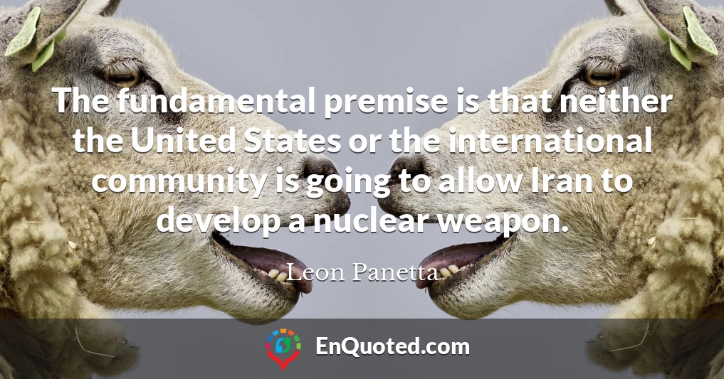 The fundamental premise is that neither the United States or the international community is going to allow Iran to develop a nuclear weapon.