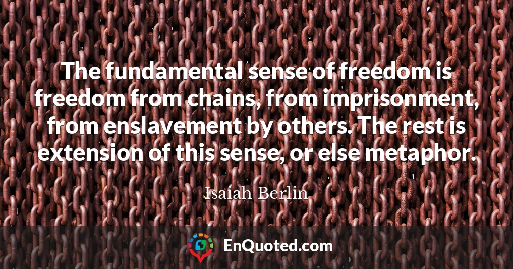 The fundamental sense of freedom is freedom from chains, from imprisonment, from enslavement by others. The rest is extension of this sense, or else metaphor.