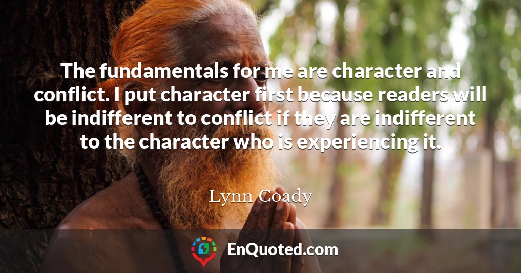 The fundamentals for me are character and conflict. I put character first because readers will be indifferent to conflict if they are indifferent to the character who is experiencing it.
