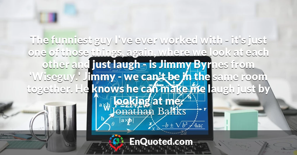 The funniest guy I've ever worked with - it's just one of those things, again, where we look at each other and just laugh - is Jimmy Byrnes from 'Wiseguy.' Jimmy - we can't be in the same room together. He knows he can make me laugh just by looking at me.