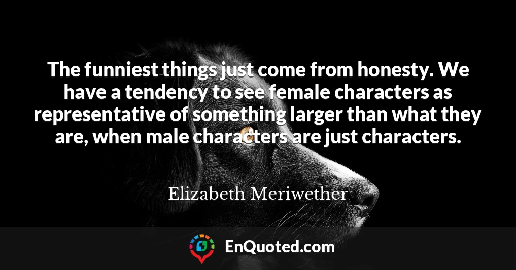 The funniest things just come from honesty. We have a tendency to see female characters as representative of something larger than what they are, when male characters are just characters.