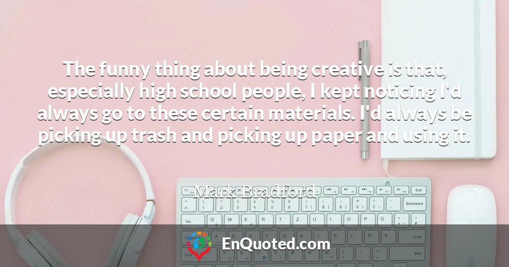 The funny thing about being creative is that, especially high school people, I kept noticing I'd always go to these certain materials. I'd always be picking up trash and picking up paper and using it.