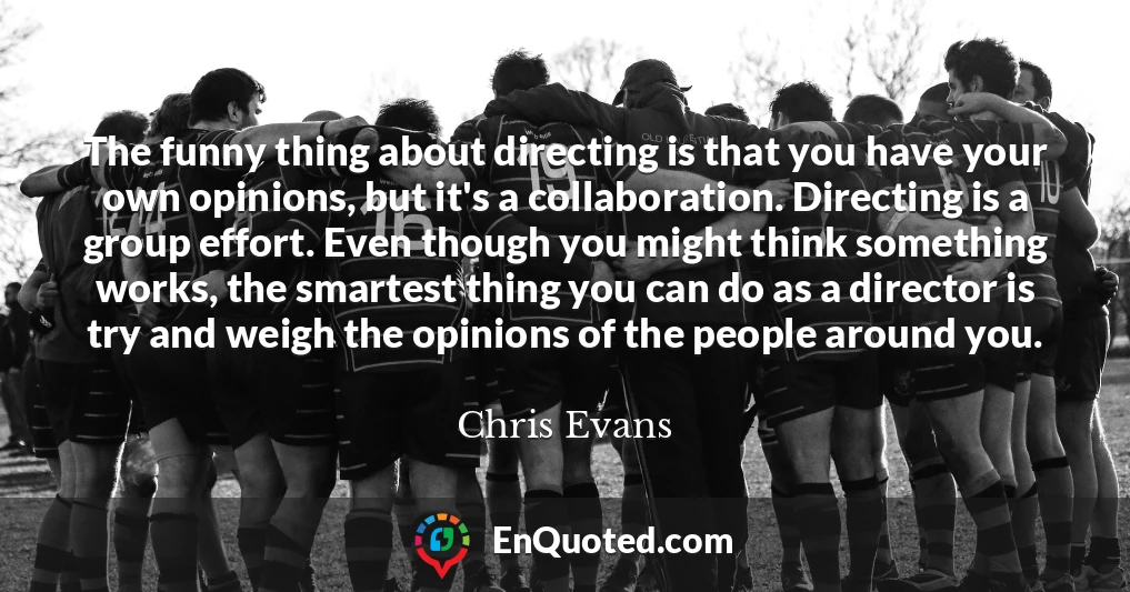 The funny thing about directing is that you have your own opinions, but it's a collaboration. Directing is a group effort. Even though you might think something works, the smartest thing you can do as a director is try and weigh the opinions of the people around you.