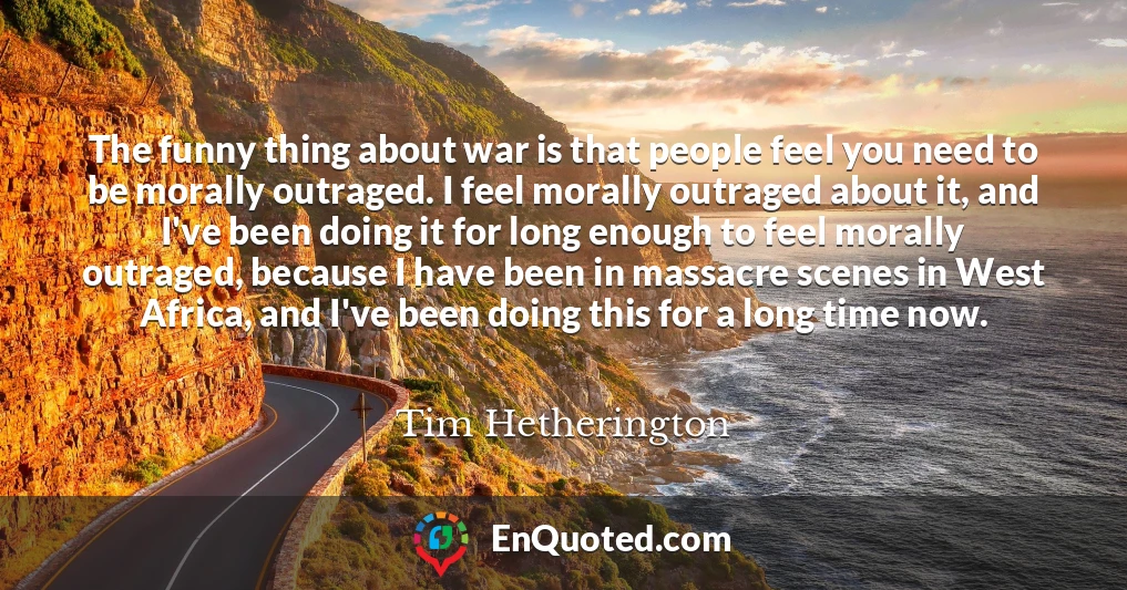 The funny thing about war is that people feel you need to be morally outraged. I feel morally outraged about it, and I've been doing it for long enough to feel morally outraged, because I have been in massacre scenes in West Africa, and I've been doing this for a long time now.