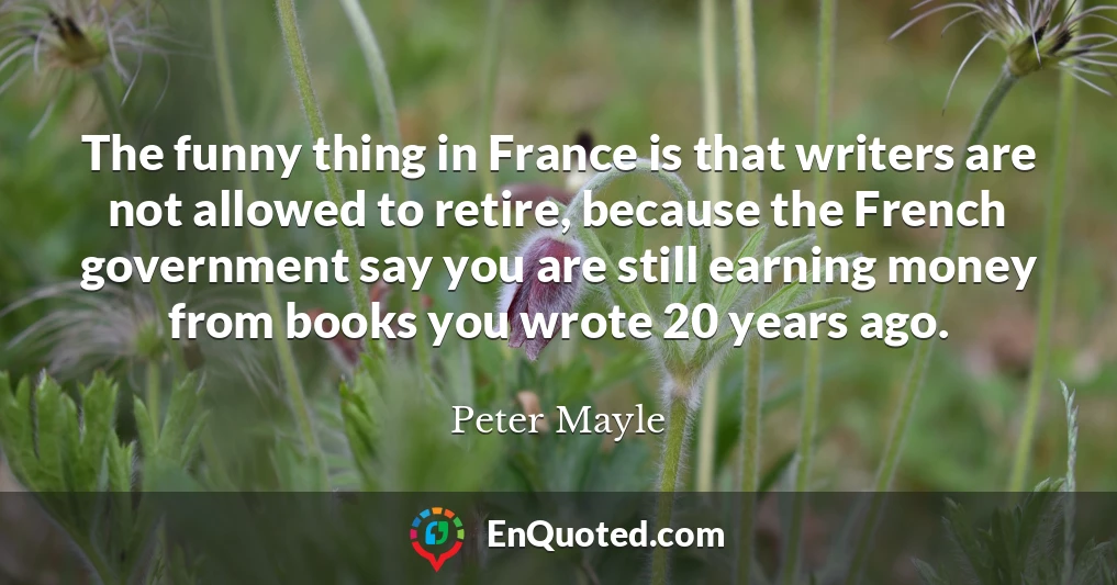 The funny thing in France is that writers are not allowed to retire, because the French government say you are still earning money from books you wrote 20 years ago.