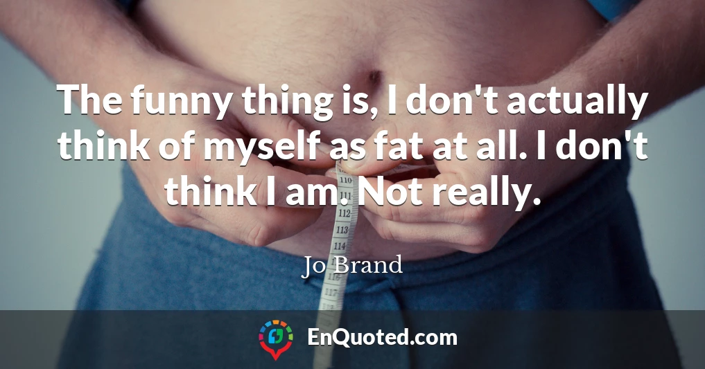 The funny thing is, I don't actually think of myself as fat at all. I don't think I am. Not really.