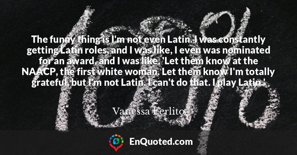 The funny thing is I'm not even Latin. I was constantly getting Latin roles, and I was like, I even was nominated for an award, and I was like, 'Let them know at the NAACP, the first white woman. Let them know I'm totally grateful, but I'm not Latin. I can't do that. I play Latin.'