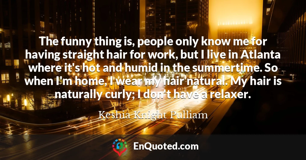 The funny thing is, people only know me for having straight hair for work, but I live in Atlanta where it's hot and humid in the summertime. So when I'm home, I wear my hair natural. My hair is naturally curly; I don't have a relaxer.