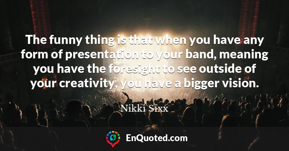 The funny thing is that when you have any form of presentation to your band, meaning you have the foresight to see outside of your creativity, you have a bigger vision.