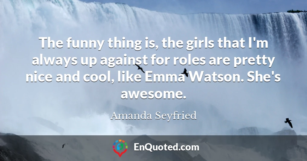 The funny thing is, the girls that I'm always up against for roles are pretty nice and cool, like Emma Watson. She's awesome.