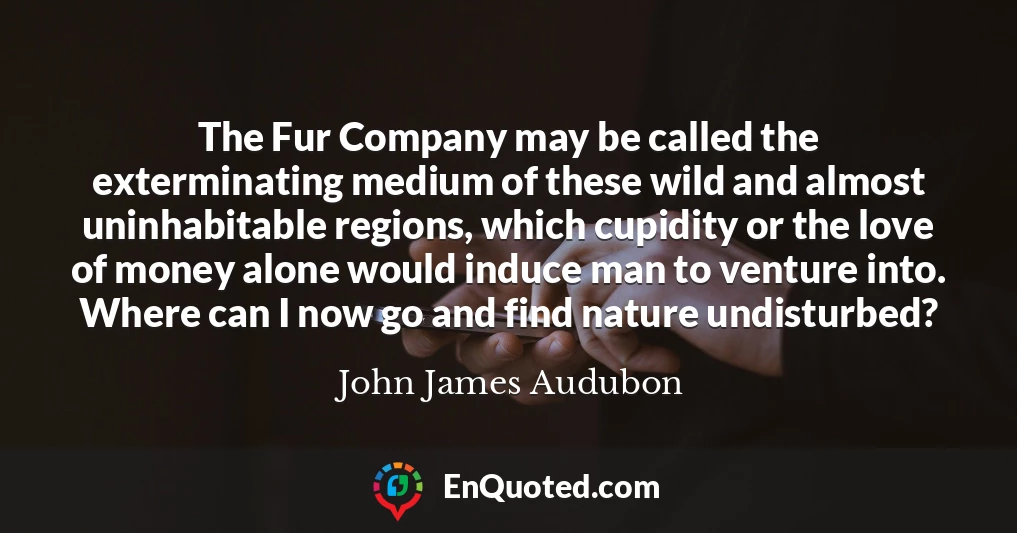 The Fur Company may be called the exterminating medium of these wild and almost uninhabitable regions, which cupidity or the love of money alone would induce man to venture into. Where can I now go and find nature undisturbed?