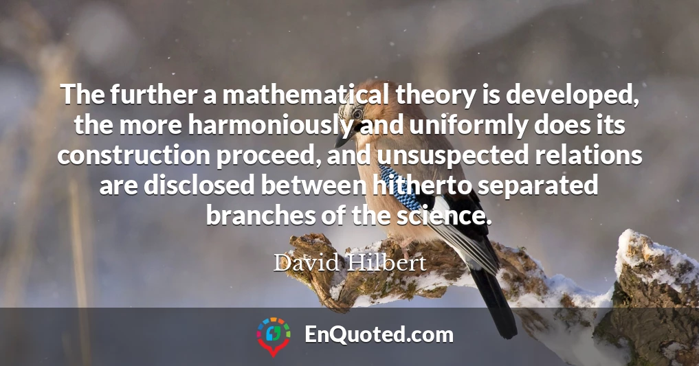 The further a mathematical theory is developed, the more harmoniously and uniformly does its construction proceed, and unsuspected relations are disclosed between hitherto separated branches of the science.