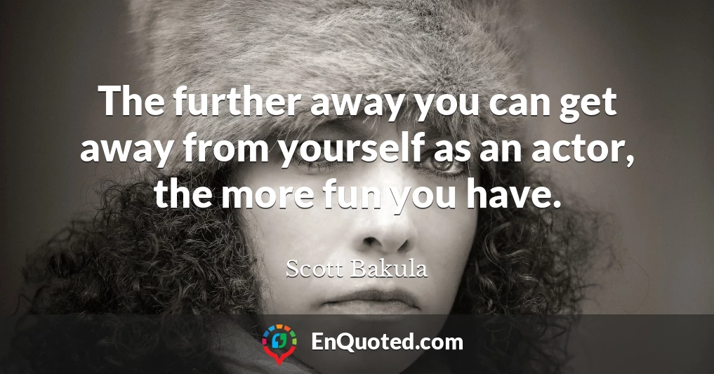 The further away you can get away from yourself as an actor, the more fun you have.
