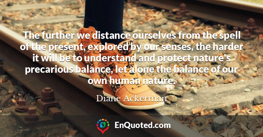 The further we distance ourselves from the spell of the present, explored by our senses, the harder it will be to understand and protect nature's precarious balance, let alone the balance of our own human nature.