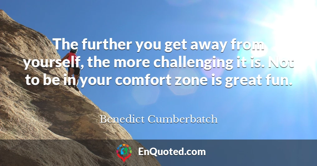 The further you get away from yourself, the more challenging it is. Not to be in your comfort zone is great fun.