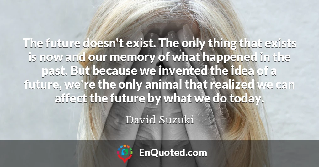 The future doesn't exist. The only thing that exists is now and our memory of what happened in the past. But because we invented the idea of a future, we're the only animal that realized we can affect the future by what we do today.