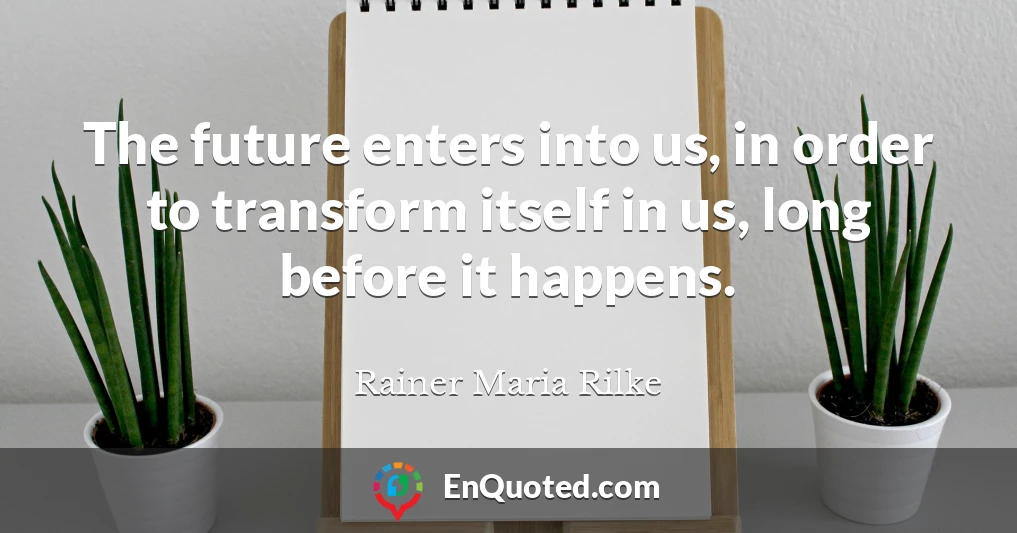 The future enters into us, in order to transform itself in us, long before it happens.
