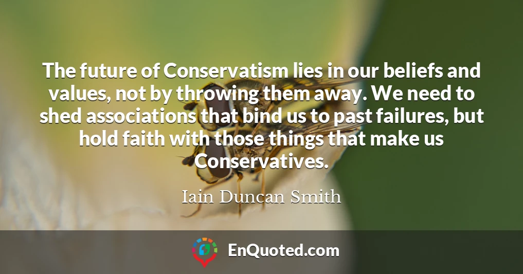 The future of Conservatism lies in our beliefs and values, not by throwing them away. We need to shed associations that bind us to past failures, but hold faith with those things that make us Conservatives.