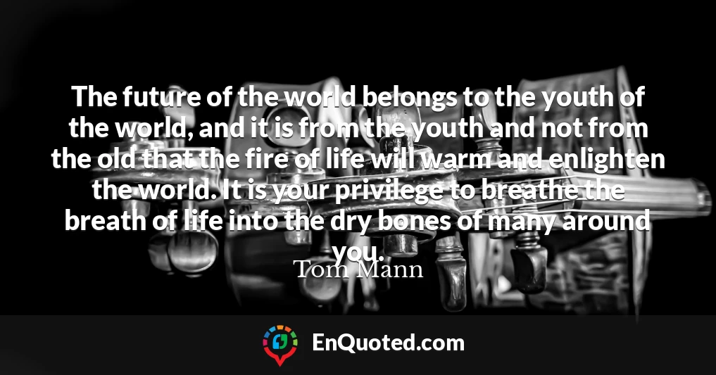 The future of the world belongs to the youth of the world, and it is from the youth and not from the old that the fire of life will warm and enlighten the world. It is your privilege to breathe the breath of life into the dry bones of many around you.