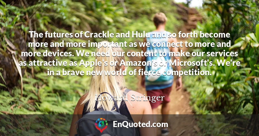 The futures of Crackle and Hulu and so forth become more and more important as we connect to more and more devices. We need our content to make our services as attractive as Apple's or Amazon's or Microsoft's. We're in a brave new world of fierce competition.