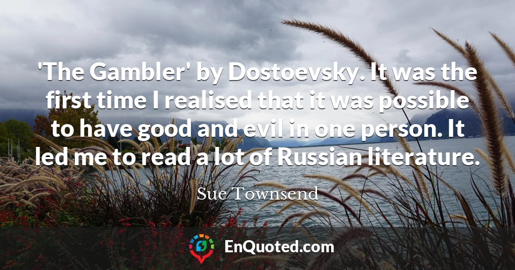 'The Gambler' by Dostoevsky. It was the first time I realised that it was possible to have good and evil in one person. It led me to read a lot of Russian literature.