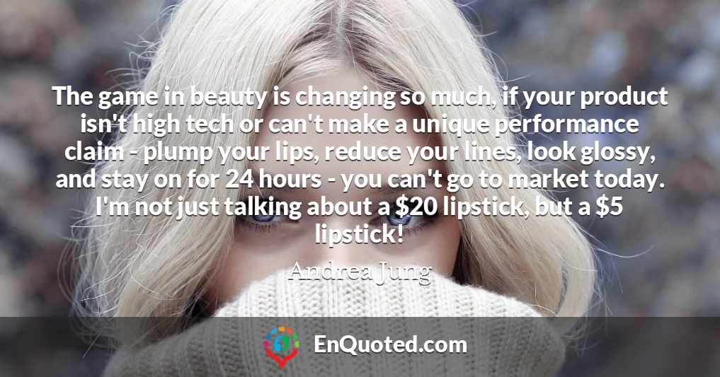 The game in beauty is changing so much, if your product isn't high tech or can't make a unique performance claim - plump your lips, reduce your lines, look glossy, and stay on for 24 hours - you can't go to market today. I'm not just talking about a $20 lipstick, but a $5 lipstick!