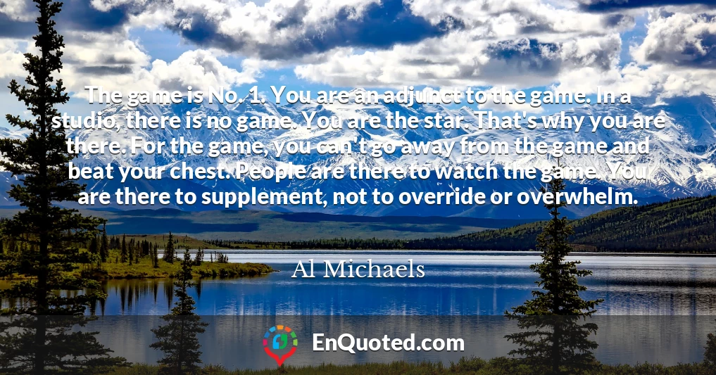 The game is No. 1. You are an adjunct to the game. In a studio, there is no game. You are the star. That's why you are there. For the game, you can't go away from the game and beat your chest. People are there to watch the game. You are there to supplement, not to override or overwhelm.