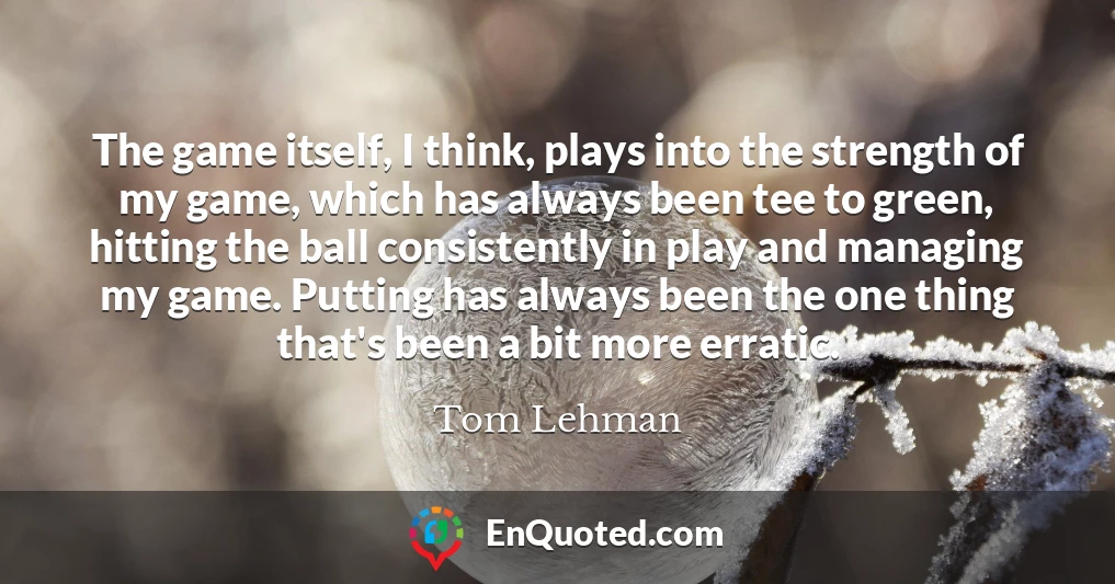 The game itself, I think, plays into the strength of my game, which has always been tee to green, hitting the ball consistently in play and managing my game. Putting has always been the one thing that's been a bit more erratic.