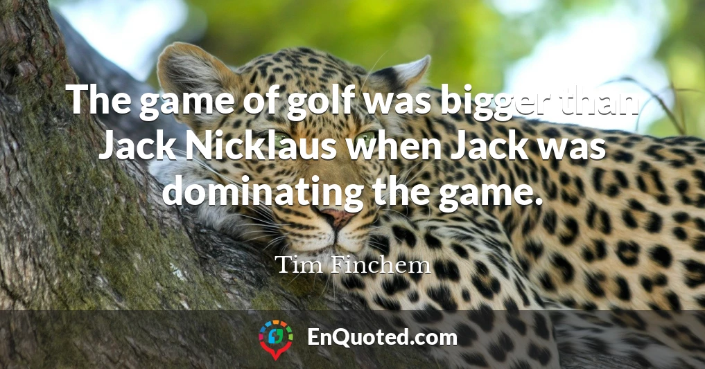 The game of golf was bigger than Jack Nicklaus when Jack was dominating the game.