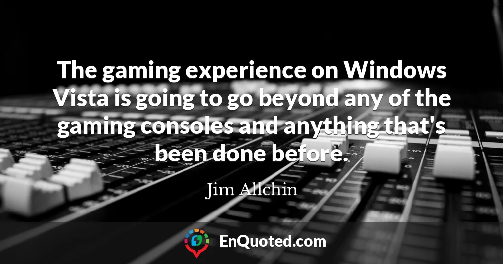 The gaming experience on Windows Vista is going to go beyond any of the gaming consoles and anything that's been done before.
