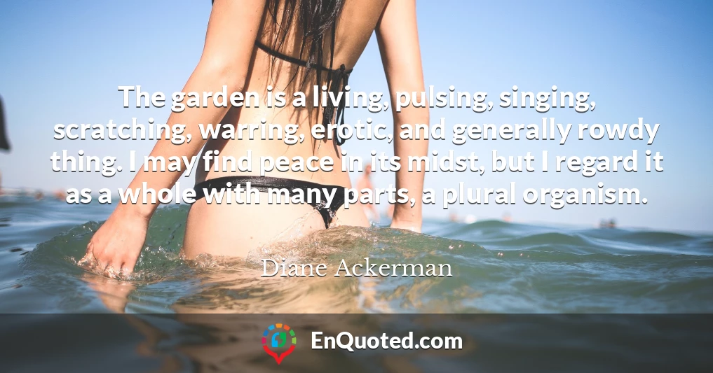 The garden is a living, pulsing, singing, scratching, warring, erotic, and generally rowdy thing. I may find peace in its midst, but I regard it as a whole with many parts, a plural organism.