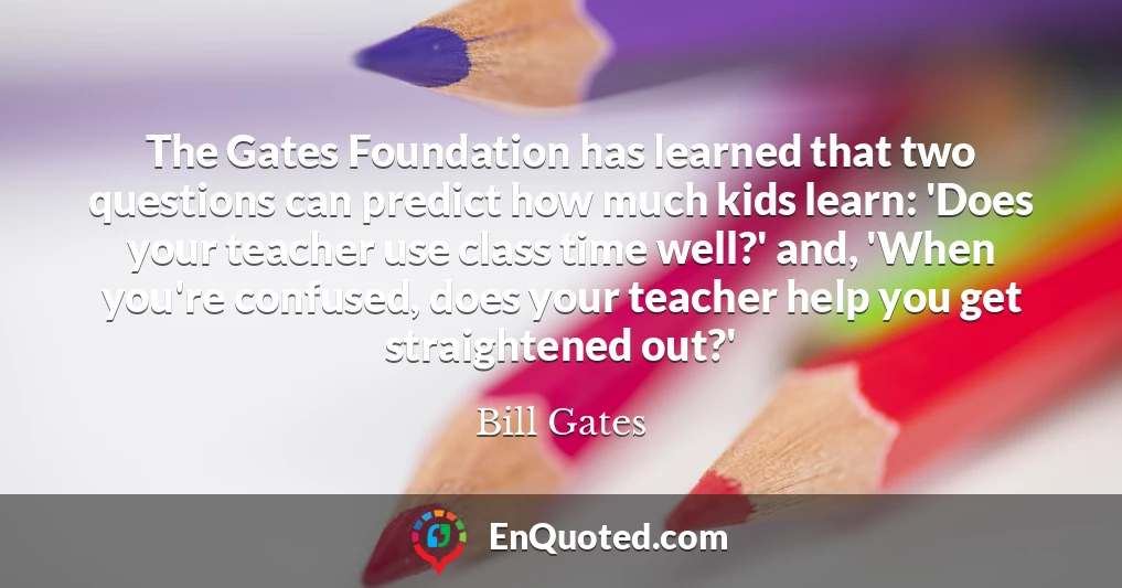 The Gates Foundation has learned that two questions can predict how much kids learn: 'Does your teacher use class time well?' and, 'When you're confused, does your teacher help you get straightened out?'