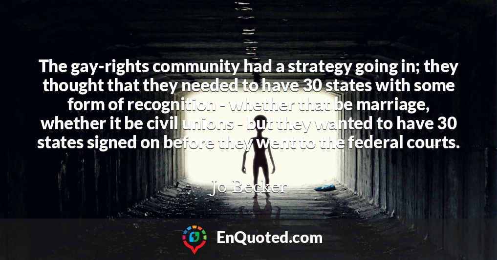 The gay-rights community had a strategy going in; they thought that they needed to have 30 states with some form of recognition - whether that be marriage, whether it be civil unions - but they wanted to have 30 states signed on before they went to the federal courts.