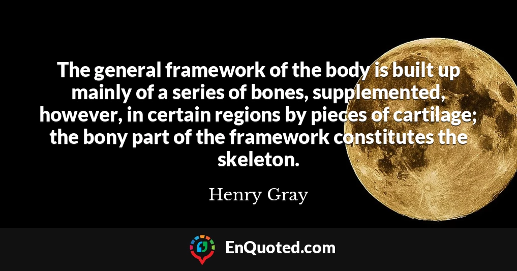 The general framework of the body is built up mainly of a series of bones, supplemented, however, in certain regions by pieces of cartilage; the bony part of the framework constitutes the skeleton.