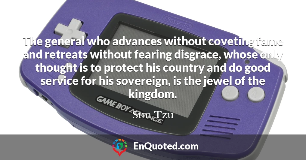 The general who advances without coveting fame and retreats without fearing disgrace, whose only thought is to protect his country and do good service for his sovereign, is the jewel of the kingdom.