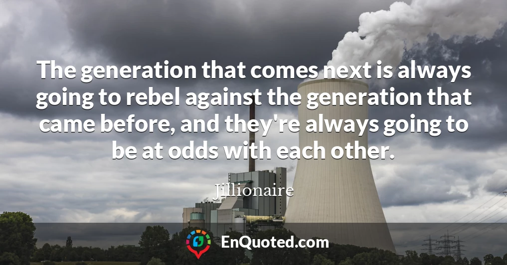 The generation that comes next is always going to rebel against the generation that came before, and they're always going to be at odds with each other.