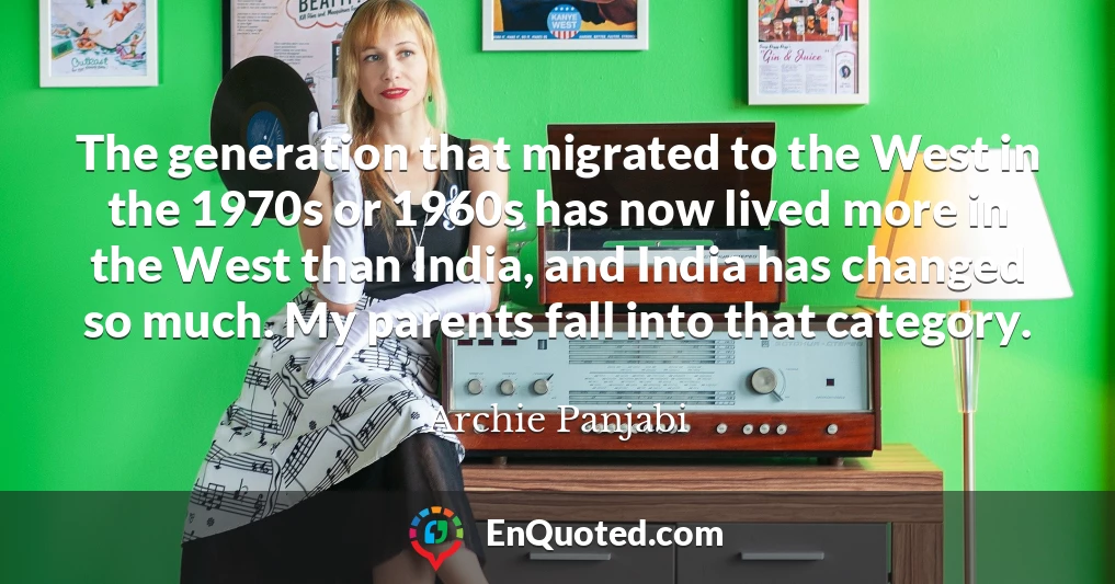 The generation that migrated to the West in the 1970s or 1960s has now lived more in the West than India, and India has changed so much. My parents fall into that category.