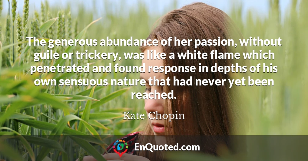 The generous abundance of her passion, without guile or trickery, was like a white flame which penetrated and found response in depths of his own sensuous nature that had never yet been reached.