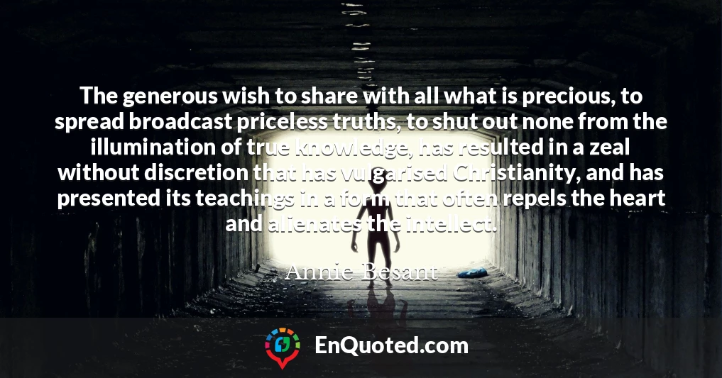 The generous wish to share with all what is precious, to spread broadcast priceless truths, to shut out none from the illumination of true knowledge, has resulted in a zeal without discretion that has vulgarised Christianity, and has presented its teachings in a form that often repels the heart and alienates the intellect.