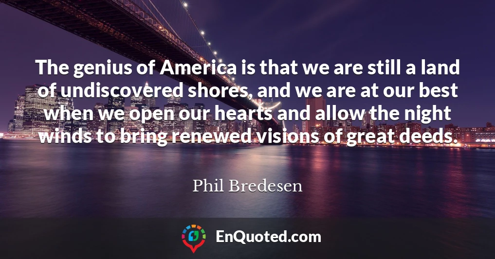 The genius of America is that we are still a land of undiscovered shores, and we are at our best when we open our hearts and allow the night winds to bring renewed visions of great deeds.