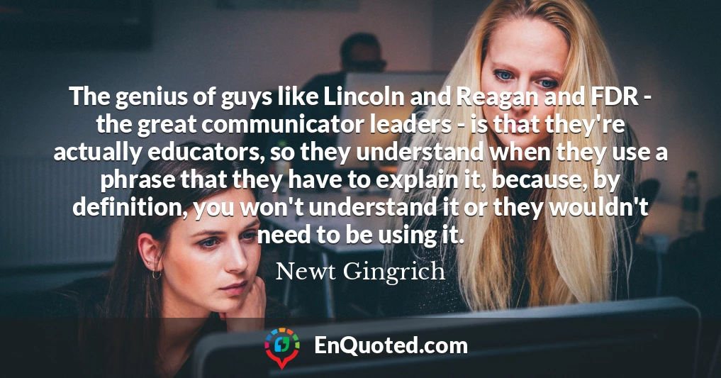 The genius of guys like Lincoln and Reagan and FDR - the great communicator leaders - is that they're actually educators, so they understand when they use a phrase that they have to explain it, because, by definition, you won't understand it or they wouldn't need to be using it.