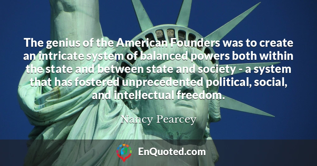 The genius of the American Founders was to create an intricate system of balanced powers both within the state and between state and society - a system that has fostered unprecedented political, social, and intellectual freedom.