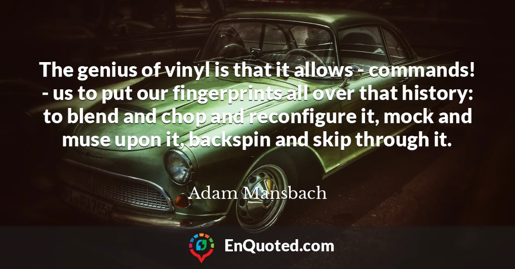 The genius of vinyl is that it allows - commands! - us to put our fingerprints all over that history: to blend and chop and reconfigure it, mock and muse upon it, backspin and skip through it.