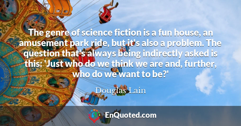 The genre of science fiction is a fun house, an amusement park ride, but it's also a problem. The question that's always being indirectly asked is this: 'Just who do we think we are and, further, who do we want to be?'