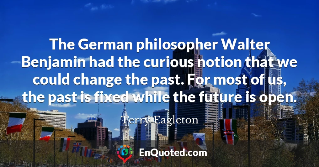The German philosopher Walter Benjamin had the curious notion that we could change the past. For most of us, the past is fixed while the future is open.