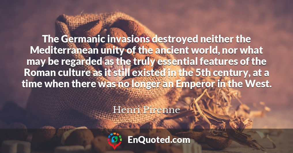The Germanic invasions destroyed neither the Mediterranean unity of the ancient world, nor what may be regarded as the truly essential features of the Roman culture as it still existed in the 5th century, at a time when there was no longer an Emperor in the West.