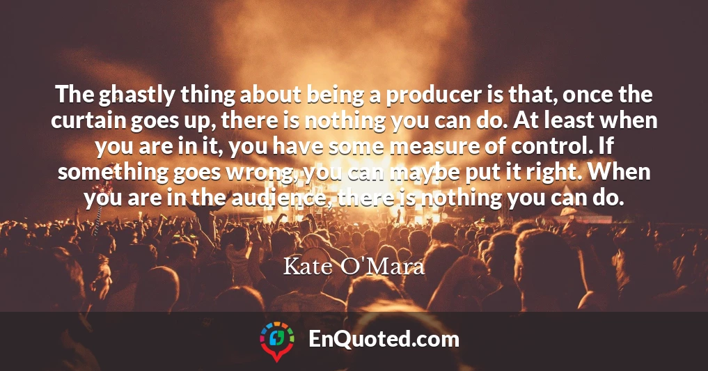 The ghastly thing about being a producer is that, once the curtain goes up, there is nothing you can do. At least when you are in it, you have some measure of control. If something goes wrong, you can maybe put it right. When you are in the audience, there is nothing you can do.